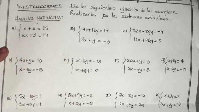 INSTRUCCIONES: Delos siguientes ejeccicia de las exuccione. 
Realizarlos bor los sistemas senalada. 
HABKIOAD KATEGGTCA: 
A) beginarrayl x+y=25 2x+y=14endarray.
B) beginarrayl 14x+16y=17 2x+y=-3endarray.
() beginarrayl 22x-20y=-9 11x+28y=5endarray.
beginarrayl 4x+y=13 x-3y=-13endarray. E) beginarrayl x-6y=-18 x+3y=0endarray. ) beginarrayl 20x+y=3 5x-7y=8endarray. ^3beginarrayl x+2y=4 x-6y=-12endarray.
H) 
) 
G) beginarrayl 5x-10y=1 3x+5y=1endarray. beginarrayl 8x+9y=-2 x+5y=-8endarray. beginarrayl 7x-5y=-16 7x+4y=29endarray. beginarrayl x+2y=2 3x+2y=-8endarray.