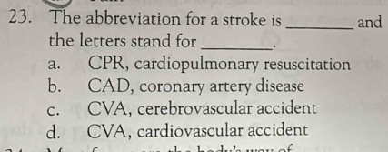 The abbreviation for a stroke is _and
the letters stand for _.
a. CPR, cardiopulmonary resuscitation
b. CAD, coronary artery disease
c. CVA, cerebrovascular accident
d. CVA, cardiovascular accident