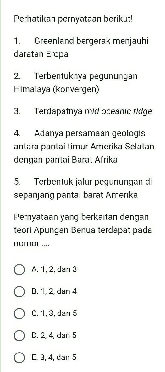 Perhatikan pernyataan berikut!
1. Greenland bergerak menjauhi
daratan Eropa
2. Terbentuknya pegunungan
Himalaya (konvergen)
3. Terdapatnya mid oceanic ridge
4. Adanya persamaan geologis
antara pantai timur Amerika Selatan
dengan pantai Barat Afrika
5. Terbentuk jalur pegunungan di
sepanjang pantai barat Amerika
Pernyataan yang berkaitan dengan
teori Apungan Benua terdapat pada
nomor ....
A. 1, 2, dan 3
B. 1, 2, dan 4
C. 1, 3, dan 5
D. 2, 4, dan 5
E. 3, 4, dan 5