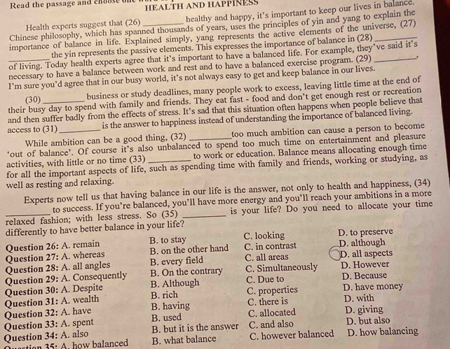 Read the passage and choose one
HEALTH AND HAPPINESS
Health experts suggest that (26) healthy and happy, it’s important to keep our lives in balance.
Chinese philosophy, which has spanned thousands of years, uses the principles of yin and yang to explain the
importance of balance in life. Explained simply, yang represents the active elements of the universe, (27)
the yin represents the passive elements. This expresses the importance of balance in (28)
of living. Today health experts agree that it’s important to have a balanced life. For example, they’ve said it’s
_necessary to have a balance between work and rest and to have a balanced exercise program. (29)_
I’m sure you’d agree that in our busy world, it’s not always easy to get and keep balance in our lives.
(30) business or study deadlines, many people work to excess, leaving little time at the end of
their busy day to spend with family and friends. They eat fast - food and don’t get enough rest or recreation
and then suffer badly from the effects of stress. It’s sad that this situation often happens when people believe that
access to (31) _is the answer to happiness instead of understanding the importance of balanced living.
While ambition can be a good thing, (32) too much ambition can cause a person to become
‘out of balance’. Of course it’s also unbalanced to spend too much time on entertainment and pleasure
activities, with little or no time (33)_ to work or education. Balance means allocating enough time
for all the important aspects of life, such as spending time with family and friends, working or studying, as
well as resting and relaxing.
Experts now tell us that having balance in our life is the answer, not only to health and happiness, (34)
to success. If you’re balanced, you’ll have more energy and you’ll reach your ambitions in a more
relaxed fashion; with less stress. So (35) _is your life? Do you need to allocate your time
differently to have better balance in your life?
Question 26: A. remain B. to stay C. looking D. to preserve
Question 27: A. whereas B. on the other hand C. in contrast D. although
Question 28: A. all angles B. every field C. all areas D. all aspects
Question 29: A. Consequently B. On the contrary C. Due to C. Simultaneously D. However D. Because
Question 30: A. Despite B. Although
Question 31: A. wealth B. rich C. properties D. have money
Question 32: A. have B. having C. there is D. with
Question 33: A. spent B. used C. allocated D. giving
Question 34: A. also B. but it is the answer C. and also D. but also
stio  5 : A. how balanced B. what balance C. however balanced D. how balancing