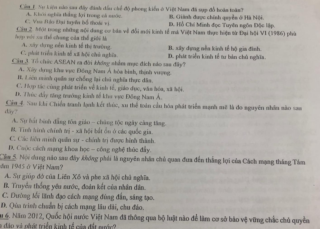 Sự kiện nào sau đây đánh dấu chế độ phong kiến ở Việt Nam đã sụp đổ hoàn toàn?
A. Khới nghĩa thắng lợi trong cả nước. B. Giành được chính quyền ở Hà Nội.
C. Vua Bảo Đại tuyên bố thoái vị. D. Hồ Chí Minh đọc Tuyên ngôn Độc lập.
Câu 2. Một trong những nội dung cơ bản về đổi mới kinh tế mà Việt Nam thực hiện từ Đại hội VI (1986) phù
hợp với xu thế chung của thế giới là
A. xây dựng nền kinh tế thị trường. B. xây dựng nền kinh tế hộ gia đình.
C. phát triển kinh tế xã hội chủ nghĩa. D. phát triển kinh tế tư bản chủ nghĩa.
Câu 3. Tổ chức ASEAN ra đời không nhằm mục đích nào sau đây?
A. Xây dựng khu vực Đông Nam Á hòa bình, thịnh vượng.
B. Liên minh quân sự chống lại chủ nghĩa thực dân.
C. Hợp tác cùng phát triển về kinh tế, giáo dục, văn hóa, xã hội.
D. Thúc đầy tăng trưởng kinh tế khu vực Đông Nam Á.
Câu 4. Sau khi Chiến tranh lạnh kết thúc, xu thế toàn cầu hóa phát triển mạnh mẽ là do nguyên nhân nào sau
dây?
A. Sự bắt bình đẳng tôn giáo - chủng tộc ngày cảng tăng.
B. Tình hình chính trị - xã hội bất ổn ở các quốc gia.
C. Các liên minh quân sự - chính trị được hình thành.
D. Cuộc cách mạng khoa học - công nghệ thúc đầy.
Câu 5. Nội dung nào sau đây không phải là nguyên nhân chủ quan đưa đến thắng lợi của Cách mạng tháng Tám
năm 1945 ở Việt Nam?
A. Sự giúp đở của Liên Xô và phe xã hội chủ nghĩa.
B. Truyền thống yêu nước, đoàn kết của nhân dân.
C. Dường lối lãnh đạo cách mạng đúng đắn, sáng tạo.
D. Qúa trình chuẩn bị cách mạng lâu dài, chu đáo.
Mu 6. Năm 2012, Quốc hội nước Việt Nam đã thông qua bộ luật nào để làm cơ sở bảo vệ vững chắc chủ quyền
n đảo và phát triển kinh tế của đất nước?