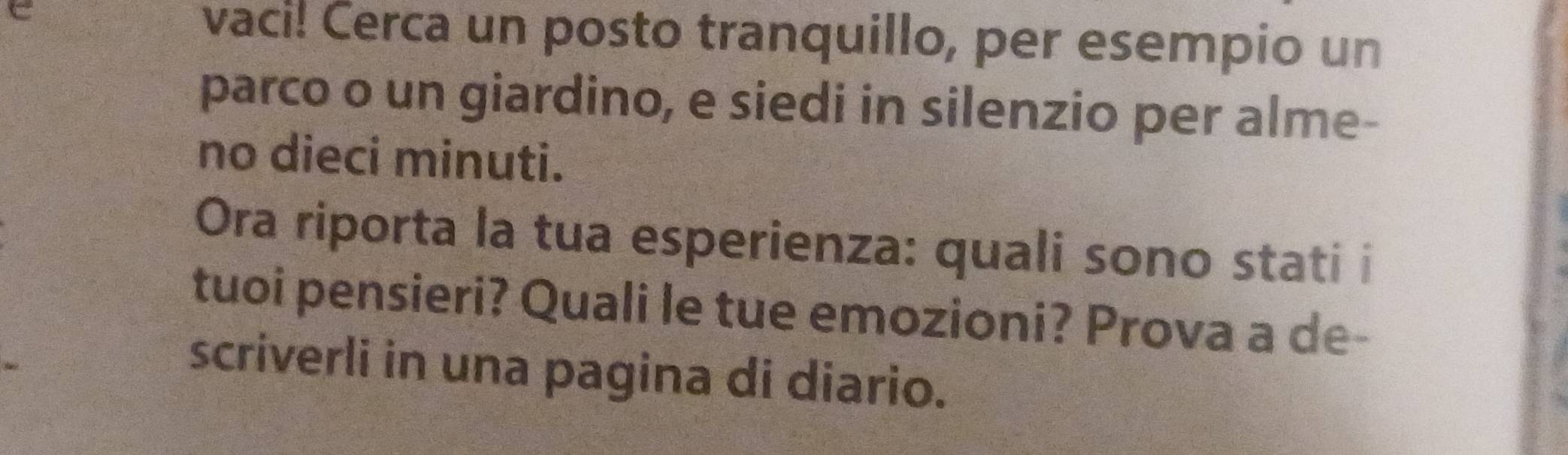 vaci! Cerca un posto tranquillo, per esempio un 
parco o un giardino, e siedi in silenzio per alme- 
no dieci minuti. 
Ora riporta la tua esperienza: quali sono stati i 
tuoi pensieri? Quali le tue emozioni? Prova a de- 
scriverli in una pagina di diario.