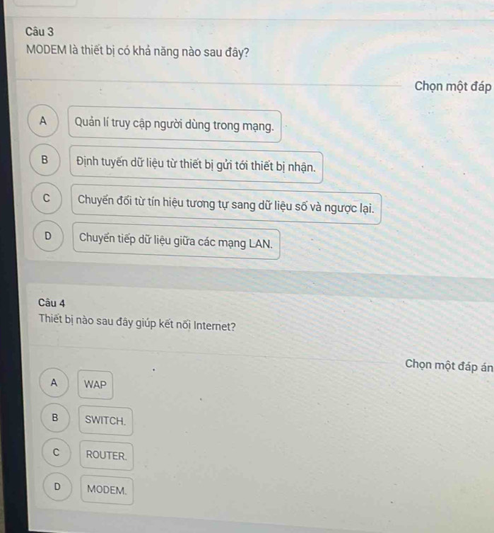MODEM là thiết bị có khả năng nào sau đây?
Chọn một đáp
A Quản lí truy cập người dùng trong mạng.
B Định tuyến dữ liệu từ thiết bị gửi tới thiết bị nhận.
C Chuyến đối từ tín hiệu tương tự sang dữ liệu số và ngược lại.
D Chuyển tiếp dữ liệu giữa các mạng LAN.
Câu 4
Thiết bị nào sau đây giúp kết nối Internet?
Chọn một đáp án
A WAP
B SWITCH.
C ROUTER.
D MODEM.