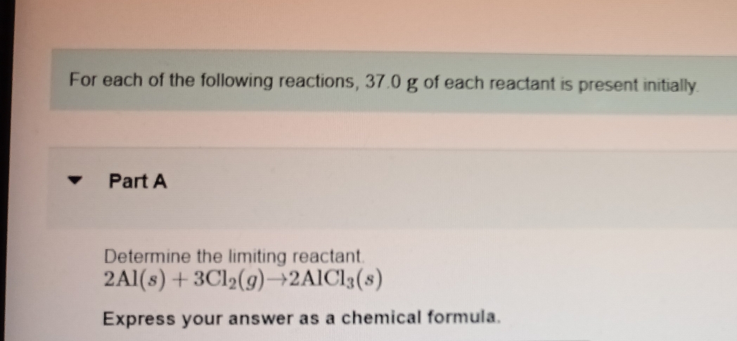 For each of the following reactions, 37.0 g of each reactant is present initially. 
Part A 
Determine the limiting reactant.
2Al(s)+3Cl_2(g)to 2AlCl_3(s)
Express your answer as a chemical formula.