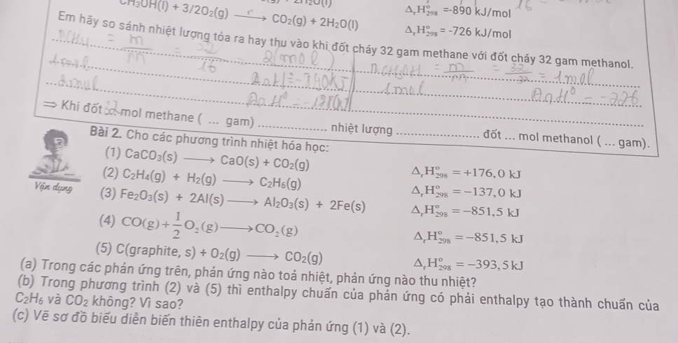 3)21120(1)
^ H_(298)°=-890kJ/mol
CH_3OH(l)+3/2O_2(g)xrightarrow e CO_2(g)+2H_2O(l) D, H_(298)°=-726kJ/mol
Em hãy so sánh nhiệt lượng tỏa ra hay thu vào khi đốt cháy 32 gam methane với đốt cháy 32 gam methanol
→ Khi đốt oo mol methane (...ga π nhiệt lượng đốt ... mol methanol ( ... gam).
Bài 2. Cho các phương trình nhiệt hóa học:
(1) CaCO_3(s)to CaO(s)+CO_2(g)
(2) C_2H_4(g)+H_2(g)to C_2H_6(g)
△ _rH_(298)°=+176,0kJ
△ _rH_(298)°=-137,0kJ
Vận dụng (3) Fe_2O_3(s)+2Al(s)to Al_2O_3(s)+2Fe(s) △ _rH_(298)°=-851,5kJ
(4) CO(g)+ 1/2 O_2(g)to CO_2(g)
△ _rH_(298)°=-851,5kJ
(5) C(graphite,s)+O_2(g)to CO_2(g)
△ _rH_(298)°=-393,5kJ
(a) Trong các phán ứng trên, phản ứng nào toả nhiệt, phản ứng nào thu nhiệt?
(b) Trong phương trình (2) và (5) thì enthalpy chuẩn của phản ứng có phải enthalpy tạo thành chuẩn của
C_2H_6 và CO_2 không? Vì sao?
(c) Vẽ sơ đồ biểu diễn biến thiên enthalpy của phản ứng (1) và (2).