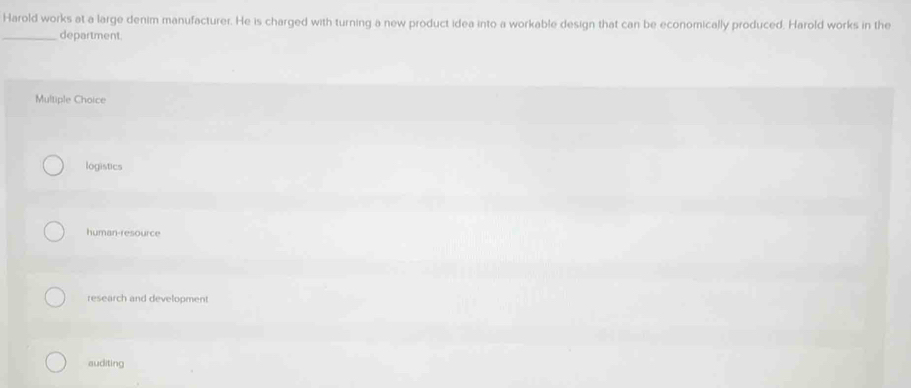 Harold works at a large denim manufacturer. He is charged with turning a new product idea into a workable design that can be economically produced. Harold works in the
_department.
Multiple Choice
logistics
human-resource
research and development
auditing