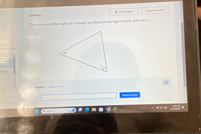 Question Watch Video Show Examples
The measures of the angles of a triangle are shown in the figure below. Solve for x.
Trlangle
Answer Attempt a out of 9
x=□ Sabmit Answer
Log Out
Q Search 11/19/2024 B:0S AM