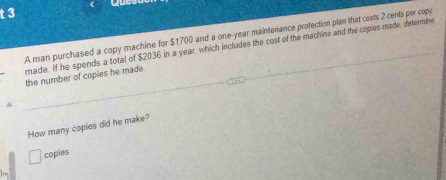 Quesue 
A man purchased a copy machine for $1700 and a one-year maintenance protection plan that costs 2 cents per copy 
made. If he spends a total of $2036 in a year, which includes the cost of the machine and the copies made, determine 
the number of copies he made 
How many copies did he make? 
copies