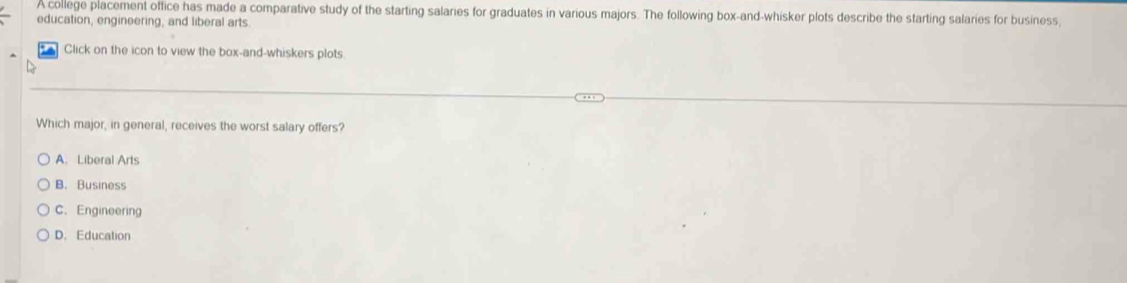 A college placement office has made a comparative study of the starting salaries for graduates in various majors. The following box-and-whisker plots describe the starting salaries for business
education, engineering, and liberal arts.
Click on the icon to view the box-and-whiskers plots
Which major, in general, receives the worst salary offers?
A. Liberal Arts
B. Business
C、Engineering
D. Education