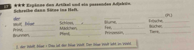 ★★★ Ergänze den Artikel und ein passendes Adjektiv. 
Schreibe dann Sätze ins Heft. 
_(PL) 
der _Schloss,_ Blume, _Frösche,_ 
Wollf, be 
Prinz,_ Mädchen,_ Fee, _Bücher,_ 
Brunnen, _Pferd,_ Prinzessin,_ Tiere,_ 
1. der Wolf, böse + Das ist der böse Wolf. Der böse Wolf lebt im Wald.