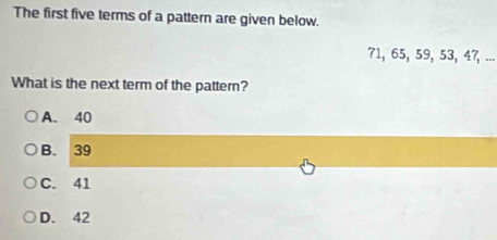 The first five terms of a pattern are given below.
71, 65, 59, 53, 47, ...
What is the next term of the pattern?
A. 40
B. 39
C. 41
D. 42