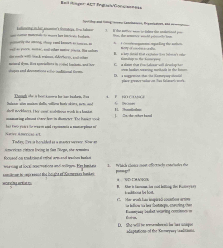 Bell Ringer: ACT English/Conciseness
Spotting and Fixing Issues: Conciseness, Organization, and sevmoynnen
Following in her ancestor's footsteps, Eva Salavar 3. If the author were to delete the underlined por-
.
uses native materials to weave her intricate baskets, tion, the sentence would primarily lose.
primarilly the strong, sharp reed known as juncus, as A. a counterargument regarding the outhen
well as yucca, sumac, and other native plants. She colors ticity of modern crafts.
B. a key detail that explains Eva Salazar's rela-
she reeds with black walnut, elderberry, and other tionship to the Kumeyaay.
natural dyes. Eva specializes in coiled baskets, and her C. a claim that Eva Salazar will develop her
shapes and decorations echo traditional forms. own basket-weaving methods in the future.
D. a suggestion that the Kumeyaay should
place greater value on Eva Salazar's work.
Though she is best known for her baskets, Eva 4. F NO CHANGE
Salazar also makes dolls, willow bark skirts, nets, and G. Because
shell necklaces. Her most ambitious work is a basket H. Nonetheless
measuring almost three feet in diameter. The basket took ]. On the other hand
her two years to weave and represents a masterpiece of
Native American art.
Today, Eva is heralded as a master weaver. Now an
American citizen living in San Diego, she remains
focused on traditional tribal arts and teaches basket
weaving at local reservations and colleges. Her baskets 5. Which choice most effectively concludes the
continue to represent the height of Kumeyaay basket- passage?
5
weaving artistry. A. NO CHANGE
5 B. She is famous for not letting the Kumeyaay
traditions be lost.
C. Her work has inspired countless artists
to follow in her footsteps, ensuring that
Kumeyaay basket weaving continues to
thrive.
D. She will be remembered for her unique
adaptations of the Kumeyaay traditions.
