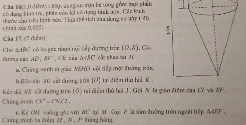 Câu 16(1,0 điểm) : Một dụng cụ trộn bê tông gồm một phần 
có đạng hình trụ, phần còn lại có dạng hình nón. Các kích 
thước cho trên hình bên. Tính thể tích của dụng cụ này ( độ 
chính xác 0,005) 
Câu 17. (2 điểm) 
Cho △ ABC có ba góc nhọn nội tiếp đường tròn (O;R). Các 
đường cao AD, BF , CE của △ ABC cắt nhau tại H. 
a. Chứng minh tứ giác BEHD nội tiếp một đường tròn. 
b.Kéo dài AD cất đường tròn (O) tại điểm thứ hai K . 
Kéo dài KE cất đường tròn (O) tại điểm thứ hai 1 . Gọi N là giao điểm của Cỉ và EF. 
Chứng minh CE^2=CN.CI. 
c. Kẻ OM vuông góc với BC tại M. Gọi P là tâm đường tròn ngoại tiếp △ AEF. 
Chứng minh ba điểm M , N , P thăng hàng.