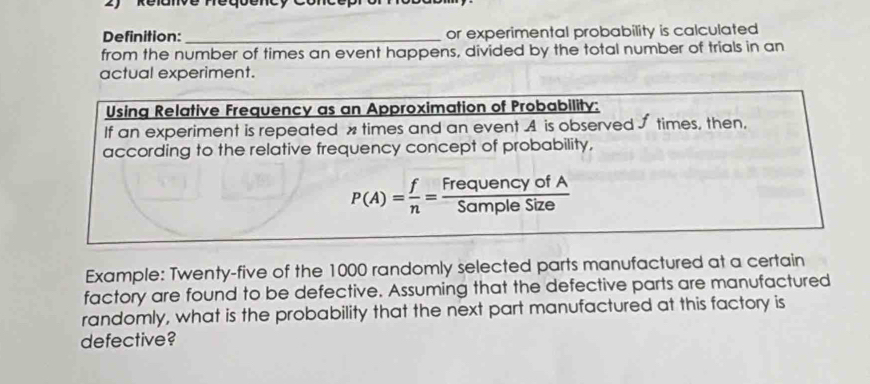 Definition:_ or experimental probability is calculated 
from the number of times an event happens, divided by the total number of trials in an 
actual experiment. 
Using Relative Frequency as an Approximation of Probability: 
If an experiment is repeated x times and an event A is observed J times, then, 
according to the relative frequency concept of probability,
P(A)= f/n = FrequencyofA/SampleSize 
Example: Twenty-five of the 1000 randomly selected parts manufactured at a certain 
factory are found to be defective. Assuming that the defective parts are manufactured 
randomly, what is the probability that the next part manufactured at this factory is 
defective?