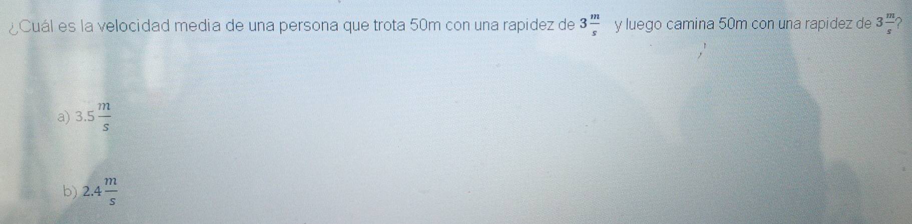 ¿Cuál es la velocidad media de una persona que trota 50m con una rapidez de 3 m/s  y luego camina 50m con una rapidez de 3 m/s  2
a) 3.5 m/s 
b) 2.4 m/s 