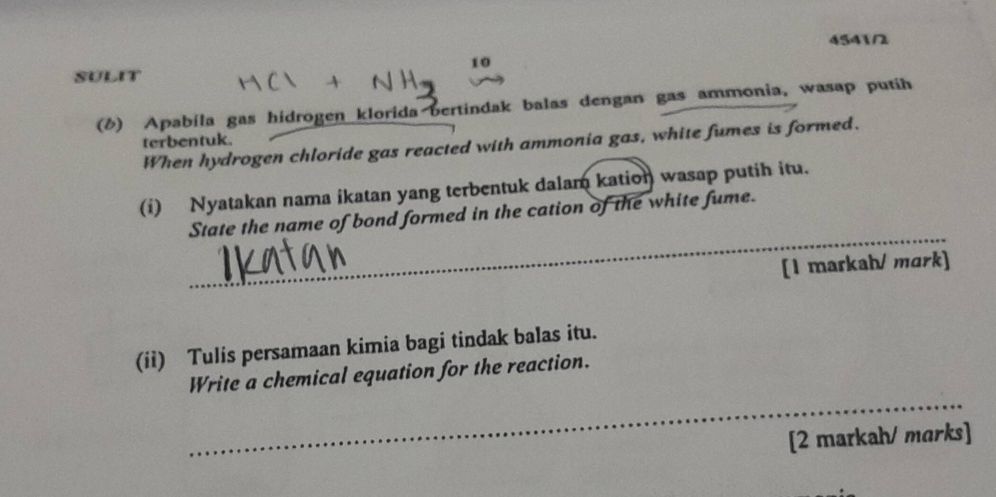 4541/ 
10 
SULIT 
(8) Apabíla gas hidrogen klorida bertindak balas dengan gas ammonia, wasap putih 
terbentuk. 
When hydrogen chloride gas reacted with ammonia gas, white fumes is formed. 
(i) Nyatakan nama ikatan yang terbentuk dalam kation wasap putih itu. 
_ 
State the name of bond formed in the cation of the white fume. 
[1 markah/ mark] 
(ii) Tulis persamaan kimia bagi tindak balas itu. 
_ 
Write a chemical equation for the reaction. 
[2 markah/ marks]