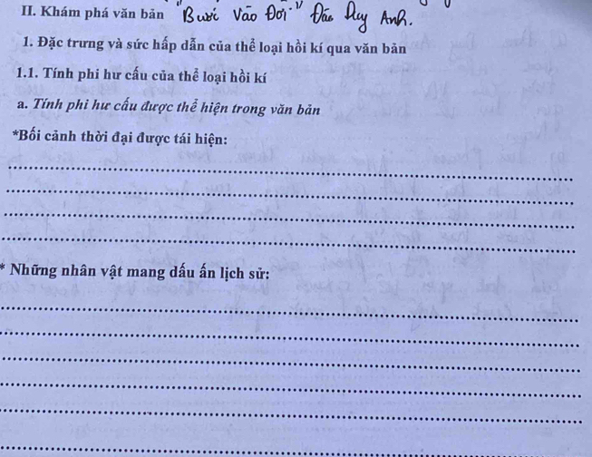 Khám phá văn bản 
1. Đặc trưng và sức hấp dẫn của thể loại hồi kí qua văn bản 
1.1. Tính phi hư cấu của thể loại hồi kí 
a. Tính phi hư cấu được thể hiện trong văn bản 
*Bối cảnh thời đại được tái hiện: 
_ 
_ 
_ 
_ 
* Những nhân vật mang dấu ấn lịch sử: 
_ 
_ 
_ 
_ 
_ 
_