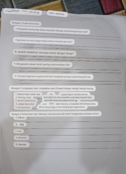 Bahagian 2: Soalan Berstruktur 
_ 
6. Mengapakah penting bagi setiap orang dalam keluarga untuk berkongsi kerja rumah? 
_ 
_ 
7. Bagaimanakah cara mencuci pinggan mangkuk membantu memastikan dapur bersih? 
_ 
_ 
8. Apakah kelebihan menyapu lantai dengan kerap? 
_ 
9. Mengapakah pakaian bersih penting untuk kesihatan kita? 
_ 
_ 
10. Terangkan bagaimana mengemas katil boleh menjejaskan perasaan anda tentang bilik tidur. 
_ 
_ 
Bahagian 3 Lengkapkan Ayat: Lengkapkan ayat di bawah dengan mengisi tempat kosong 
1. Selepas makan malam, saya selalu supava dapur sentiasa kemas 
2. Penting untuk _lantai setiap hari untuk memastikan rumah bebas daripada habuk. 
_ 
3. Saya perlu lakukan kerana saya tidak mempunyai pakaian bersih lagi. 
4. Jangan lupa untuk _anda dalam masa ibu, ia menjadikan bilik kelihatan kemas. 
_ 
5. Kita sepatutrya bilik air hujung minggu ini untuk menghilangkan segala kotoran. 
Bahagian 4 Pembentukan Ayat: Sekarang, cuba buat ayat anda sendiri menggunakan perkataan berikut: 
1. Vakum 
_ 
2. Mop 
3. Lipat 
4. Keluarkan 
5. Kemas 
_ 
_