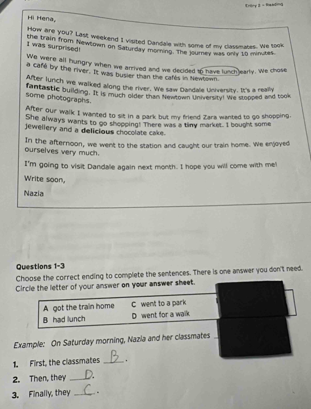 Entry 2 - Reading
Hì Hena,
How are you? Last weekend I visited Dandale with some of my classmates. We took
the train from Newtown on Saturday morning. The journey was only 10 minutes.
I was surprised!
We were all hungry when we arrived and we decided to have lunch)early. We chose
a café by the river. It was busier than the cafés in Newtown.
After lunch we walked along the river. We saw Dandale University. It's a really
fantastic building. It is much older than Newtown University! We stopped and took
some photographs.
After our walk I wanted to sit in a park but my friend Zara wanted to go shopping.
She always wants to go shopping! There was a tiny market. I bought some
jewellery and a delicious chocolate cake.
In the afternoon, we went to the station and caught our train home. We enjoyed
ourselves very much.
I'm going to visit Dandale again next month. I hope you will come with me!
Write soon,
Nazia
Questions 1-3
Choose the correct ending to complete the sentences. There is one answer you don't need.
Circle the letter of your answer on your answer sheet.
A got the train home C went to a park
B had lunch D went for a walk
Example: On Saturday morning, Nazia and her classmates_
1. First, the classmates _.
2. Then, they_
3. Finally, they _.