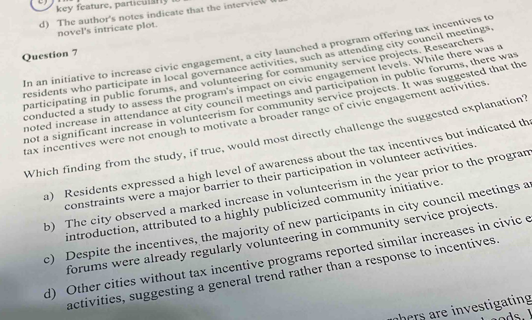 key feature, particl r 
d) The author's notes indicate that the interview
novel's intricate plot.
In an initiative to increase civic engagement, a city launched a program offering tax incentives to
Question 7
residents who participate in local governance activities, such as attending city council meetings,
participating in public forums, and volunteering for community service projects. Researchers
conducted a study to assess the program's impact on civic engagement levels. While there was a
noted increase in attendance at city council meetings and participation in public forums, there was
not a significant increase in volunteerism for community service projects. It was suggested that the
tax incentives were not enough to motivate a broader range of civic engagement activitices 
Which finding from the study, if true, would most directly challenge the suggested explanation?
a) Residents expressed a high level of awareness about the tax incentives but indicated th
constraints were a major barrier to their participation in volunteer activities.
b) The city observed a marked increase in volunteerism in the year prior to the progran
introduction, attributed to a highly publicized community initiative.
c) Despite the incentives, the majority of new participants in city council meetings a
forums were already regularly volunteering in community service projects
d) Other cities without tax incentive programs reported similar increases in civic e
activities, suggesting a general trend rather than a response to incentives
hers are investigating