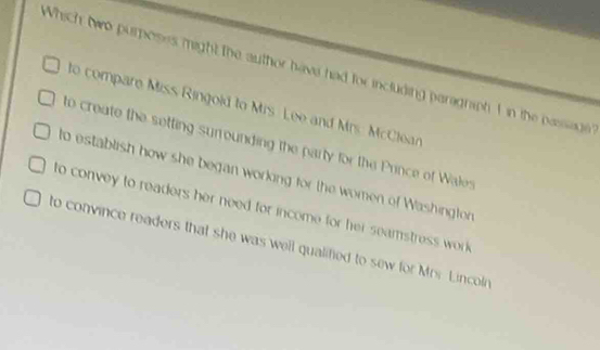 Which two purposes might the author have had for including paragniph I in the passade
to compare Miss Ringold to Mrs Lee and Mrs. McClear
to create the setting surrounding the party for the Prince of Wales
to establish how she began working for the women of Washington
to convey to readers her need for income for her seamstress work
to convince readers that she was well qualifed to sew for Mrr. Lincoln