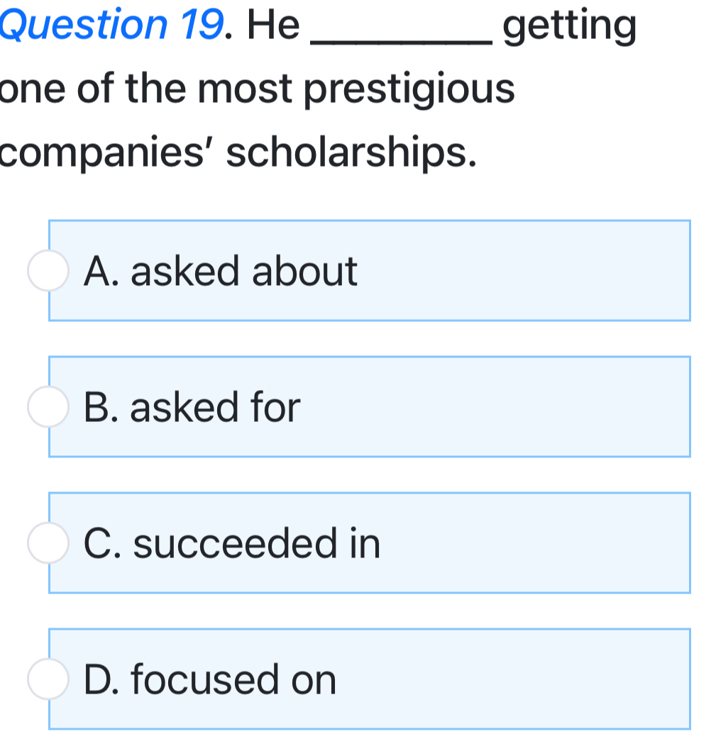 He _getting
one of the most prestigious 
companies’ scholarships.
A. asked about
B. asked for
C. succeeded in
D. focused on