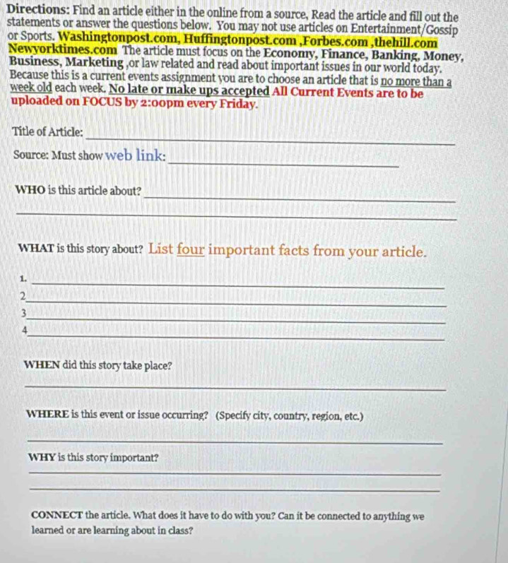 Directions: Find an article either in the online from a source, Read the article and fill out the 
statements or answer the questions below. You may not use articles on Entertainment/Gossip 
or Sports. Washingtonpost.com, Huffingtonpost.com ,Forbes.com ,thehill.com 
Newyorktimes.com The article must focus on the Economy, Finance, Banking, Money, 
Business, Marketing ,or law related and read about important issues in our world today. 
Because this is a current events assignment you are to choose an article that is no more than a 
week old each week. No late or make ups accepted All Current Events are to be 
uploaded on FOCUS by 2:00pm every Friday. 
_ 
Title of Article: 
_ 
Source: Must show web link: 
_ 
WHO is this article about? 
_ 
WHAT is this story about? List four important facts from your article. 
1._ 
_ 
2 
_ 
3 
_ 
4 
WHEN did this story take place? 
_ 
WHERE is this event or issue occurring? (Specify city, country, region, etc.) 
_ 
WHY is this story important? 
_ 
_ 
CONNECT the article. What does it have to do with you? Can it be connected to anything we 
learned or are learning about in class?