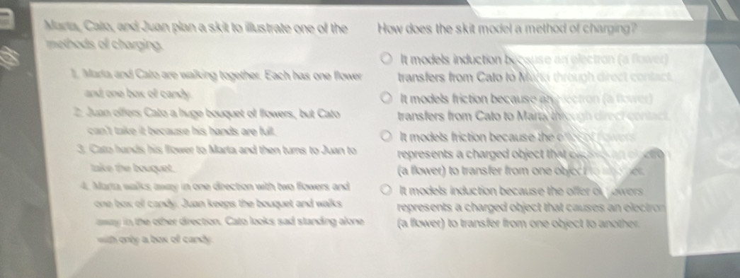 Marta, Cato, and Juan plan a skit to illustrate one of the How does the skit model a method of charging?
methods o charging.
It models induction because an electron (a flower)
1. Maria and Cato are walking together. Each has one flower transfers from Cato to Mina through direct contact.
and one box of candy . It models friction because anylectron (a flower)
2. Juan offers Cato a huge bouquet of flowers, but Cato transfers from Cato to Marta th ough direct contac 
can't take it because his hands are full. It models friction because the en o o .
3. Cato hands his llower to Marta and then turns to Juan to represents a charged object that cac e 
take the bouquet. (a flower) to transfer from one ob je o e 
4. Marta walks away in one direction with two flowers and It models induction because the offer or ower .
one box of candy. Juan keeps the bouquet and walks represents a charged object that causes an elect 
away in the other direction. Cato looks sad standing alone (a flower) to transfer from one object to another.
h only a box of cand