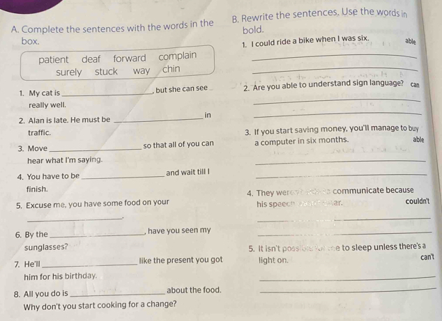 Complete the sentences with the words in the B. Rewrite the sentences. Use the words in 
bold. 
box. able 
patient deaf forward complain 1. I could ride a bike when I was six. 
surely stuck way chin_ 
_ 
1. My cat is _, but she can see 2. Are you able to understand sign language? ca 
really well. 
in 
2. Alan is late. He must be 
_ 
_ 
traffic. 3. If you start saving money, you'll manage to buy 
3. Move_ so that all of you can a computer in six months. able 
hear what I'm saying. 
_ 
4. You have to be _and wait till I_ 
finish. 4. They wer communicate because 
5. Excuse me, you have some food on your eear. couldn't 
his speech s 
_. 
_ 
6. By the_ , have you seen my_ 
sunglasses? 5. It isn't possibl for the to sleep unless there's a 
7. He'll_ like the present you got light on. can't 
him for his birthday. 
_ 
8. All you do is_ about the food. 
_ 
Why don't you start cooking for a change?