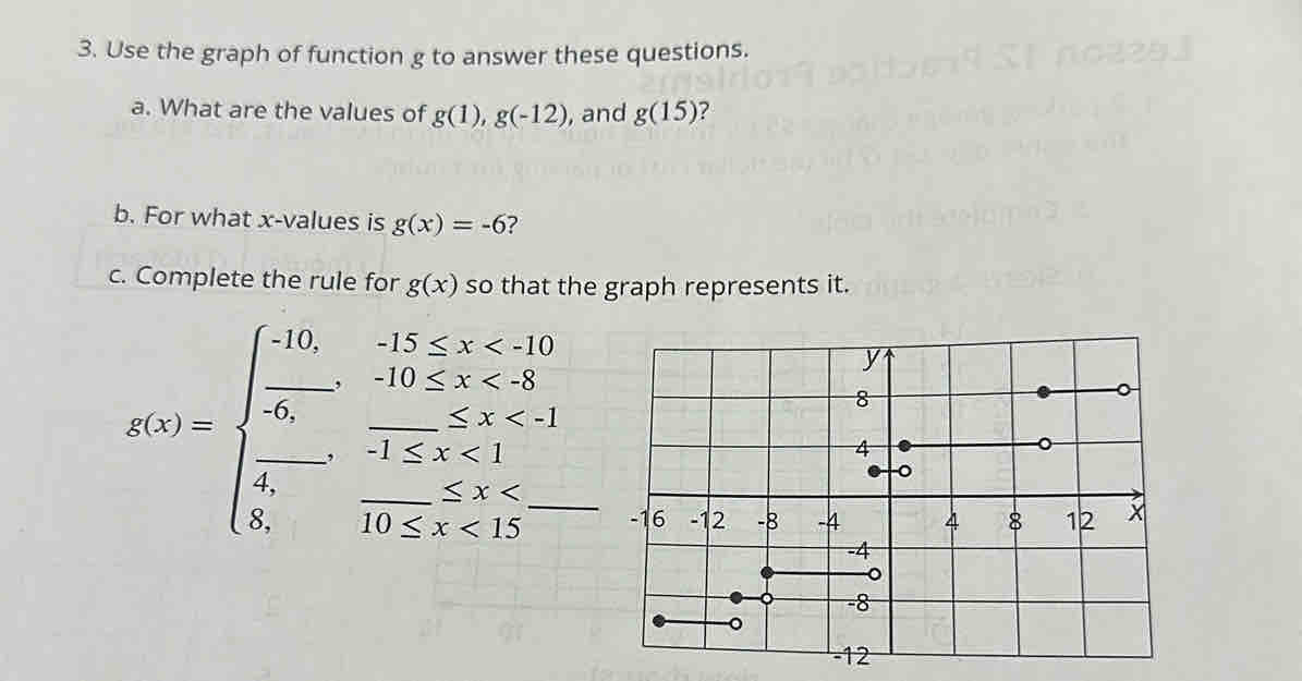 Use the graph of function g to answer these questions. 
a. What are the values of g(1),g(-12) , and g(15) 7 
b. For what x -values is g(x)=-6 ? 
c. Complete the rule for g(x) so that the graph represents it. 
__ g(x)=beginarrayl -10,x <8_ ,,-1≤ x<1 frac -1≤ x<1-110≤ x<110≤ x<15endarray.