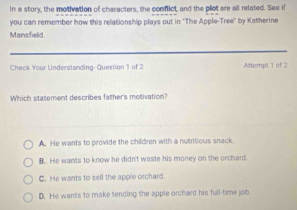 In a story, the motivation of characters, the conflict, and the plot are all related. See if
you can remember how this relationship plays out in "The Apple-Tree" by Katherine
Mansfield.
Check Your Understanding- Question 1 of 2 Attempt 1 of 2
Which statement describes father's motivation?
A. He wants to provide the children with a nutritious snack.
B. He wants to know he didn't waste his money on the orchard.
C. He wants to sell the apple orchard.
D. He wants to make tending the apple orchard his full-time job.