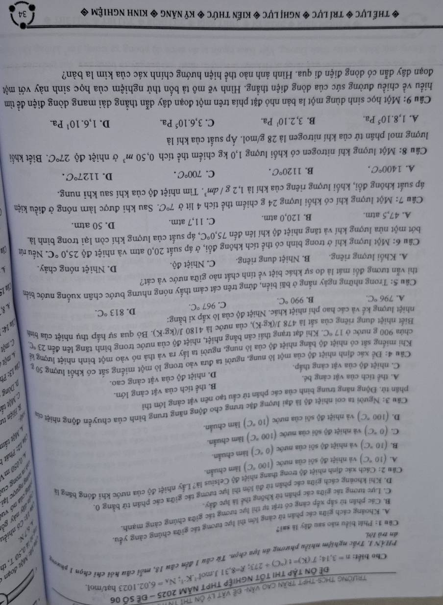 TrườNG THCS-thPT trần cao văn- đề vật lý ôn thì TN
hạt/mol.
Cho biết: n=3,14;T(K)=t(^circ C)+273;R=8,31J.mol^(-1).K^(-1);N_A=6,02.1023 Đề Ôn tập thị tốt nghiệp thPT năM 2025 - đề Số 06
PHÁN I. Trấc nghiệm nhiều phương án lựa chọn. Từ câu 1 đến câu 18, mỗi câu hói chí chọn 1 phương
án trù lời
 
Câu 1: Phát biểu nào sau đây là sai?
A. Khoảng cách giữa các phân tử càng lớn thì lực tương tác giữa chúng cảng yểu.
B. Các phân tử sắp xếp căng có trật tự thì lực tương tác giữa chúng càng mạnh.

C. Lực tương tác giữa các phân từ không thể là lực đảy.
D. Khi khoảng cách giữa các phân từ đủ lớn thì lực tương tác giữa các phân tử bằng 0.
n  ngư ợc lạ
Câu 2: Cách xác định nhiệt độ trong thang nhiệt độ Celsius là? Lấy nhiệt độ của nước khi đóng băng là  T ke
0,050 m
A. (10°C) và nhiệt độ sôi của nước (100°C) làm chuẩn.
a trong cí
B. (10°C) và nhiệt độ sôi của nước (0°C) làm chuẩn.
C. (0°C) và nhiệt độ sôi của nước (100°C) làm chuẩn.
Một tấn
D. (100°C) và nhiệt độ sôi của nước (10°C) làm chuẩn.
* Hiện tu
Câu 3: Người ta coi nhiệt độ là đại lượng đặc trưng cho động năng trung bình của chuyển động nhiệt của
: Một tà
phân tử, Động năng trung bình của các phân tử cầu tạo nên vật càng lớn thì
B. thể tích của vật cảng lớn.
9. Dòng
A. thể tích của vật càng bé.
D. nhiệt độ của vật càng cao.
C. nhiệt độ của vật càng thấp.
Cầu 4: Để xác định nhiệt độ của một lò nung, người ta đưa vào trong lò một miếng sắt có khối lượng 50 g a 13 : Pí
Khi miếng sắt có nhiệt độ bằng nhiệt độ của lò nung, người ta lấy ra và thả nó vào một bình nhiệt lượng kà 4 một 
chứa 900 g nước ở 17°C T. Khi đạt trạng thái cân bằng nhiệt, nhiệt độ của nước trong bình tăng lên đến 23°C C. một
Biết nhiệt dung riêng của sắt là 478 J/(kg· K) 0, của nước là 4180 J/(kg·K). Bỏ qua sự hấp thụ nhiệt của bình
ju 14:
nhiệt lượng kế và các hao phí nhiệt khác. Nhiệt độ của lò xấp xi bằng: 813°C.
A. 796°C. B. 990°C. C. 967°C.
D.
4. 8
Câu 5: Trong những ngày nắng ở bãi biển, đứng trên cát cảm thấy nóng nhưng bước chân xuống nước biển
Cim 15
thì vẫn tương đổi mát là do sự khác biệt về tính chất nào giữa nước và cát?
A. Khối lượng riêng. B. Nhiệt dung riêng. C. Nhiệt độ.
D. Nhiệt nóng chảy.
Câu 6: Một lượng khí ở trong bình có thể tích không đổi, ở áp suất 20,0 atm và nhiệt độ 25,0°C Nếu rút Của
bớt một nửa lượng khí và tăng nhiệt độ khí lên đến 75,0°C , áp suất của lượng khí còn lại trong bình là.
A. 47,5 atm. B. 120,0 atm. C. 11,7 atm.
D. 50 atm.
Câu 7: Một lượng khí có khối lượng 24 g chiếm thể tích 4 lít ở 7°C 7. Sau khi được làm nóng ở điều kiện
áp suất không đổi, khối lượng riêng của khí là 1,2g/dm^3 *. Tìm nhiệt độ của khí sau khi nung.
A. 1400°C. B. 1120°C. C. 700°C. D. 1127°C.
Câu 8: Một lượng khí nitrogen có khối lượng 1,0 kg chiếm thể tích 0,50m^3 ở nhiệt độ 27°C. Biết khối
lượng mol phân tử của khí nitrogen là 28 g/mol. Áp suất của khí là
A. 1,8.10^5Pa. B. 3,2.10^1Pa. C. 3,6.10^5Pa. D. 1,6.10^1Pa.
Câu 9: Một học sinh dùng một la bàn nhỏ đặt phía trên một đoạn dây dẫn thẳng dài mang dòng điện đề tìm
hiều về chiều đường sức của dòng điện thẳng. Hình vẽ mô tả bốn thử nghiệm của học sinh này với một
đoạn dây dẫn có đòng điện đi qua. Hình ảnh nào thể hiện hướng chính xác của kim la bản?
* thế lực ◆ trí lực ◆ nghị lực ◆ kiến thức ◆ kỷ năng ◆ kinh nghiệm ◆
34