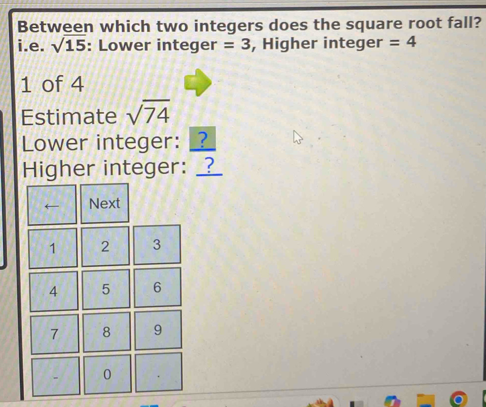 Between which two integers does the square root fall? 
i.e. sqrt(15) : Lower integer =3 , Higher integer =4
1 of 4
Estimate sqrt(74)
Lower integer: _ 
Higher integer: __ 
Next
1 2 3
4 5 6
7 8 9
0