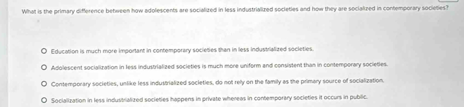 What is the primary difference between how adolescents are socialized in less industrialized societies and how they are socialized in contemporary societies?
Education is much more important in contemporary societies than in less industrialized societies.
Adolescent socialization in less industrialized societies is much more uniform and consistent than in contemporary societies.
Contemporary societies, unlike less industrialized societies, do not rely on the family as the primary source of socialization.
Socialization in less industrialized societies happens in private whereas in contemporary societies it occurs in public.