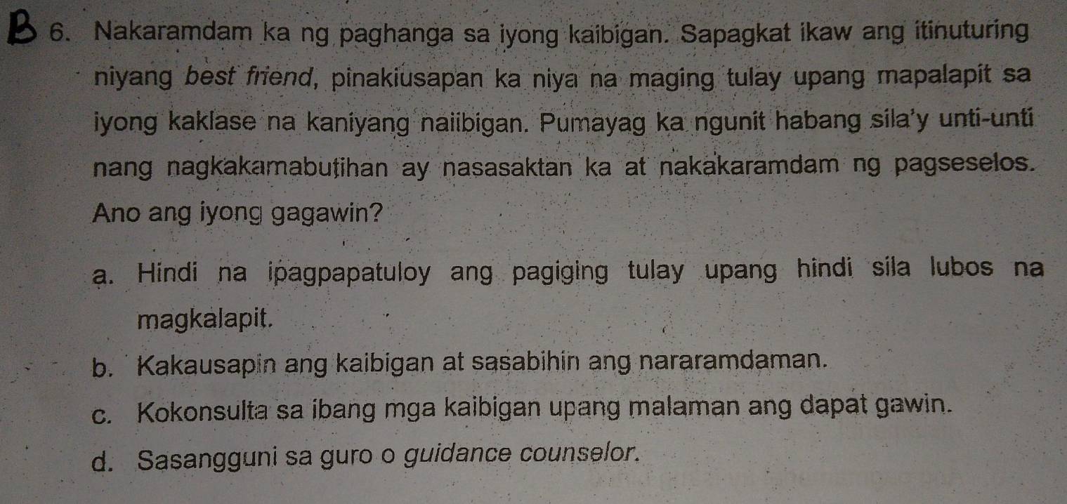 Nakaramdam ka ng paghanga sa iyong kaibigan. Sapagkat ikaw ang itinuturing
niyang best friend, pinakiusapan ka niya na maging tulay upang mapalapit sa
iyong kaklase na kaniyang naiibigan. Pumayag ka ngunit habang sila'y unti-unti
nang nagkakamabutihan ay nasasaktan ka at nakakaramdam ng pagseselos.
Ano ang iyong gagawin?
a. Hindi na ipagpapatuloy ang pagiging tulay upang hindi sila lubos na
magkalapit.
b. ' Kakausapin ang kaibigan at sasabihin ang nararamdaman.
c. Kokonsulta sa ibang mga kaibigan upang malaman ang dapat gawin.
d. Sasangguni sa guro o guidance counselor.