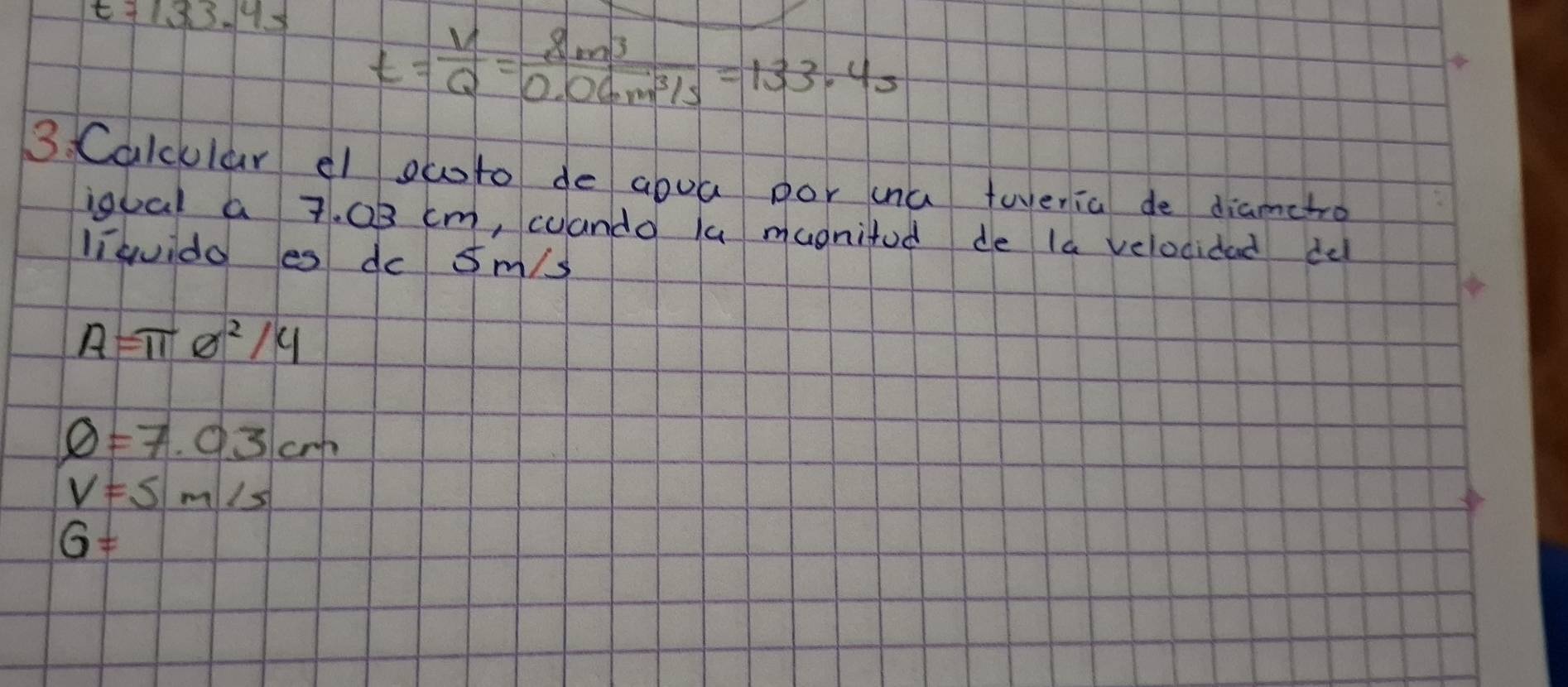 t=133.4s t= V/Q = 8m^3/0.06m^3/s =133.4s
3. Calcular el owto de abua por ua twenia de diametro
igual a 7. 0B cm, coando lu mugnifod de la velocidad de
liquido es dc sm/s
A=π θ^2/4
phi =7.03cm
V=5m/s
G=