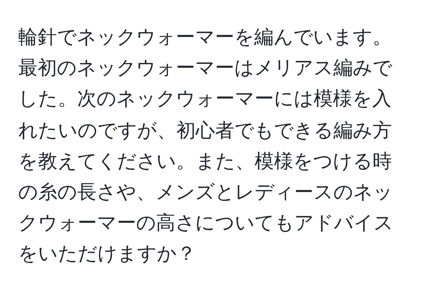 輪針でネックウォーマーを編んでいます。最初のネックウォーマーはメリアス編みでした。次のネックウォーマーには模様を入れたいのですが、初心者でもできる編み方を教えてください。また、模様をつける時の糸の長さや、メンズとレディースのネックウォーマーの高さについてもアドバイスをいただけますか？