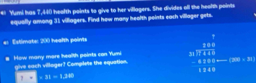 € Yumi has 7,440 health points to give to her villagers. She divides all the health points 
equally among 31 villagers. Find how many health points each villager gets. 
Estimate: 200 health points 
How many more health points can Yumi 
give each villager? Complete the equation.
beginarrayr 70 31encloselongdiv 711 -4114 hline 1240endarray (200* 31)
∴ △ ABC=∠ CBC
7* 31=1.240