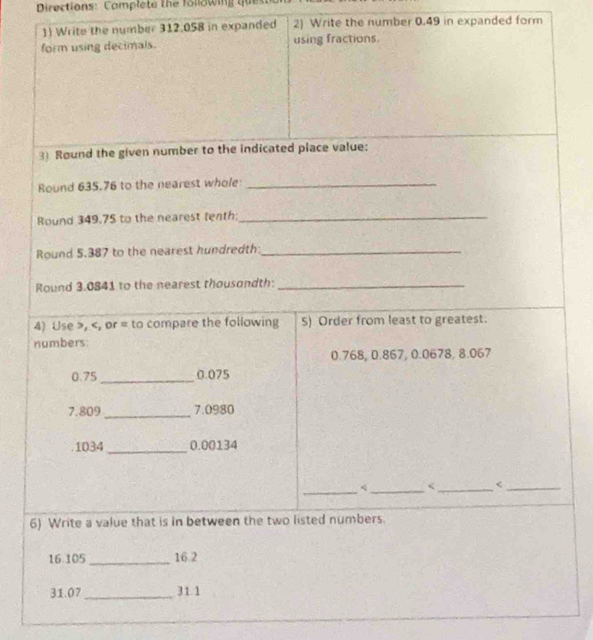 Directions: Complete the following qu 
1) Write the number 312.058 in expanded 2) Write the number 0.49 in expanded form 
form using decimals. using fractions. 
3) Round the given number to the indicated place value: 
Round 635.76 to the nearest whole_ 
Round 349.75 to the nearest tenth:_ 
Round 5.387 to the nearest hundredth:_ 
Round 3.0841 to the nearest thousondth:_ 
4) Use , , or = to compare the following 5) Order from least to greatest. 
numbers:
0.768, 0.867, 0.0678, 8.067
0.75 _ 0.075
7.809 _ 7.0980
1034 _ 0.00134
_

16.105 _ 16.2
31.07 _ 31.1