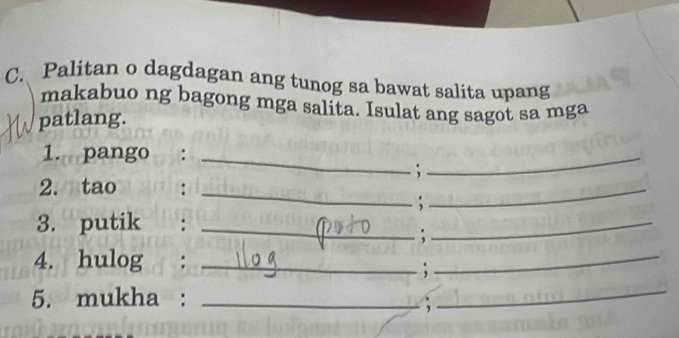 Palitan o dagdagan ang tunog sa bawat salita upang 
makabuo ng bagong mga salita. Isulat ang sagot sa mga 
patlang. 
1. pango :_ 
_ 
_ 
; 
2. tao :_ 
; 
3. putik :_ 
: 
_ 
4. hulog :_ 
; 
_ 
5. mukha :_ 
; 
_