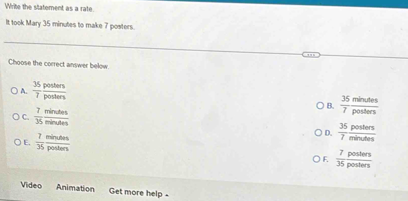 Write the statement as a rate.
It took Mary 35 minutes to make 7 posters.
Choose the correct answer below.
A.  35/7  posters/posters 
B.  35/7  minutes/posters 
C.  7/35  minutes/minutes 
E.  7/35  minutes/posters 
D.  35/7  posters/minutes 
F.  7/35  posters/posters 
Video Animation Get more help