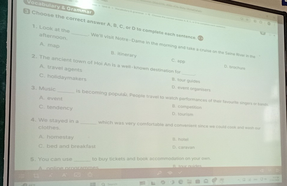 bmid = 08d06596-490m-454x-064a-36cfa43a0=6
Vocabulary & Grammar
ss > Mnst B + Vocabulary & graminse > Chopse the correct soseer A, B, C, er 0 i campliste each eeteica
Choose the correct answer A, B, C, or D to complete each sentence.
afternoon.
1. Look at the . We'll visit Notre-Dame in the morning and take a cruise on the Seine River in the
A. map B. itinerary
C. app D. brochure
2. The ancient town of Hoi An is a well-known destination for _.
A. travel agents B. tour guides
C. holidaymakers D. event organisers
3. Music _is becoming popula. People travel to watch performances of their favourite singers or bands.
A. event B. competition
C. tendency D. tourism
4. We stayed in a _which was very comfortable and convenient since we could cook and wash our
clothes.
A. homestay B. hotel
C. bed and breakfast D. caravan
5. You can use _to buy tickets and book accommodation on your own.
A online programmes B. tour auides
Searh