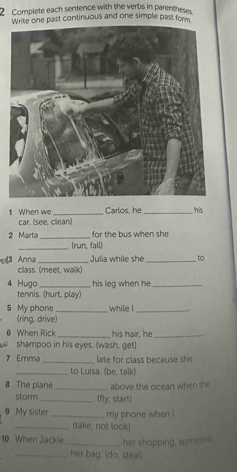 Complete each sentence with the verbs in parentheses. 
Write one past continuous and one simple past form. 
1 When we _Carlos, he _his 
car. (see, clean) 
2 Marta _for the bus when she 
_. (run, fall) 
Anna _Julia while she _to 
class. (meet, walk) 
4 Hugo _his leg when he_ 
tennis. (hurt, play) 
5 My phone _while I_ 
. 
(ring, drive) 
6 When Rick _his hair, he_ 
shampoo in his eyes. (wash, get) 
7 Emma _late for class because she 
_to Luisa, (be, talk) 
8 The plane _above the ocean when the 
storm _. (fly, start) 
9 My sister_ 
my phone when ! 
_(take, not look) 
10 When Jackie 
_her shopping, someon? 
_her bag. (do, steal)