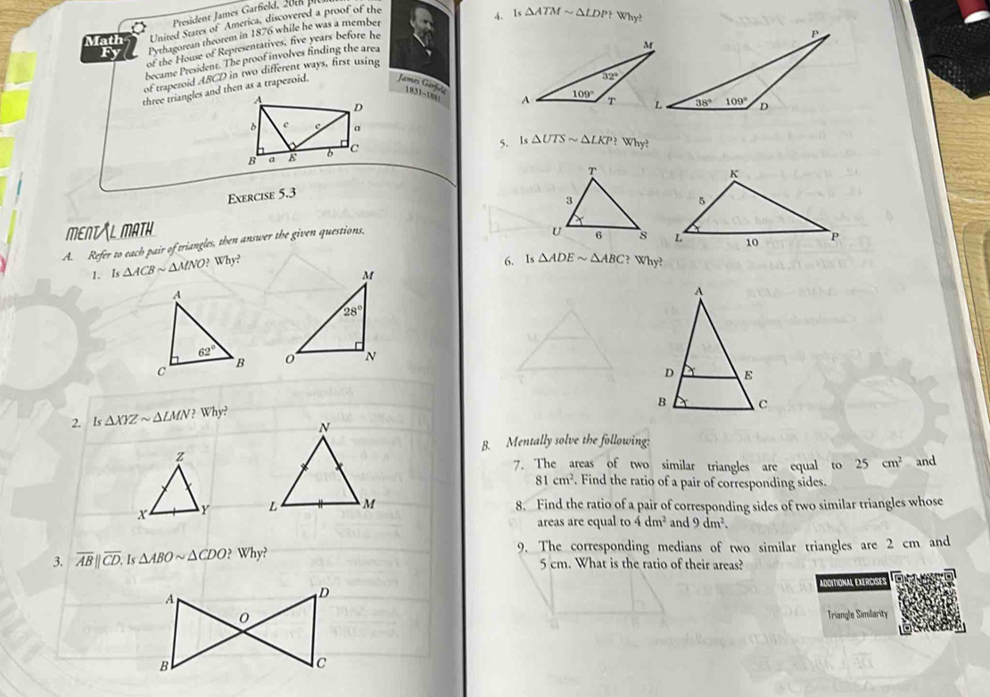 President James Garfield,   
Math United States of America, discovered a proof of the
4. Is △ ATMsim △ LDP? Why?
Fy Pythagorean theorem in 1876 while he was a member
of the House of Representatives, five years before he
became President. The proof involves finding the area
of trapezoid ABCD in two different ways, first using
three triangles and then as a trapezoid. James Garfie 631-1881
5. Is △ UTSsim △ LKP?Why?
Exercise 5.3
MENT L MATH
A. Refer to each pair of triangles, then answer the given questions,
1. Is △ ACBsim △ MNO?Why?
6. Is △ ADEsim △ ABC?Why?

 
2. Is△ XYZsim △ LMN?Why?
B. Mentally solve the following:
z
7. The areas of two similar triangles are equal to 25cm^2 and
81cm^2. Find the ratio of a pair of corresponding sides.
X Y  8. Find the ratio of a pair of corresponding sides of two similar triangles whose
areas are equal to 4dm^2 and 9dm^2.
9. The corresponding medians of two similar triangles are 2 cm and
3. overline AB||overline CD.Is△ ABOsim △ CDO?Why? 5 cm. What is the ratio of their areas?
ADDITIONAL EXERCISES
Triangle Similarity