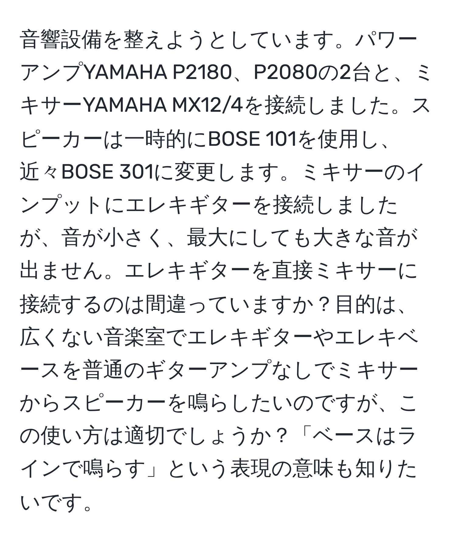 音響設備を整えようとしています。パワーアンプYAMAHA P2180、P2080の2台と、ミキサーYAMAHA MX12/4を接続しました。スピーカーは一時的にBOSE 101を使用し、近々BOSE 301に変更します。ミキサーのインプットにエレキギターを接続しましたが、音が小さく、最大にしても大きな音が出ません。エレキギターを直接ミキサーに接続するのは間違っていますか？目的は、広くない音楽室でエレキギターやエレキベースを普通のギターアンプなしでミキサーからスピーカーを鳴らしたいのですが、この使い方は適切でしょうか？「ベースはラインで鳴らす」という表現の意味も知りたいです。