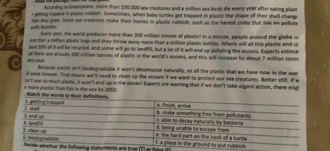 kesd the passage, aoia 
According to Greenpeace, more than 100,000 sea creatures and a million sea birds die every year after eating plast 
r getting trapped in plastic rubbish. Sometimes, when baby turtles get trapped in plastic the shape of their shell changr 
hen they grow. Some sea creatures make their homes in plastic rubbish, such as the hermit crabs that live on pollute 
acific beaches. 
Every year, the world produces more than 300 million tonnes of plastic! In a minute, people around the globe u: 
ore than a million plastic bags and they throw away more than a million plastic bottles. Where will all this plastic end up 
bout 10% of it will be recycled, and some will go to landfill, but a lot of it will end up polluting the oceans. Experts estima 
at there are already 200 million tonnes of plastic in the world's oceans, and this will increase by about 7 million tonn
very year. 
Because plastic isn't biodegradable it won't decompose naturally, so all the plastic that we have now in the wor 
ill exist forever. That means we'll need to clean up the oceans if we want to protect our sea creatures. Better still, if w 
on't use so much plastic, it won’t end up in the ocean! Experts are warning that if we don’t take urgent action, there migl 
e more plastic than fish in the sea by 2050. 
. Match the w 
nts are true (T) or false (F)