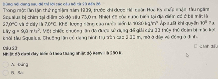 Dùng nội dung sau đế trả lời các câu hỏi từ 23 đến 26
Trong một lần lặn thứ nghiệm năm 1939, trước khi được Hải quân Hoa Kỳ chấp nhận, tàu ngầm
Squalus bị chìm tại điểm có độ sâu 73,0 m. Nhiệt độ của nước biển tại địa điểm đó ở bề mặt là
27,0°C và ở đáy là 7,0°C. Khối lượng riêng của nước biển là 1030kg/m^3 Áp suất khí quyến 10^5Pa. 
Lấy g=9,8m/s^2. Một chiếc chuông lặn đã được sử dụng đế giải cứu 33 thủy thủ đoàn bị mắc kẹt
khỏi tàu Squalus. Chuông lặn có dạng hình trụ tròn cao 2,30 m, mở ở đáy và đóng ở đỉnh.
Câu 23: Đánh dấu
Nhiệt độ dưới đáy biến ở theo thang nhiệt độ Kenvil là 280 K.
A. Đúng
B. Sai