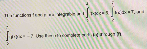 The functions f and g are integrable and ∈t _2^4f(x)dx=6, ∈t _2^7f(x)dx=7, , and
∈t _2^7g(x)dx=-7. Use these to complete parts (a) through (f).