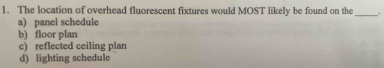 The location of overhead fluorescent fixtures would MOST likely be found on the _.
a) panel schedule
b) floor plan
c) reflected ceiling plan
d) lighting schedule