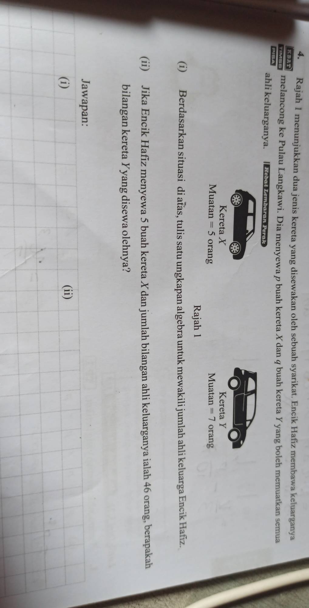 Rajah 1 menunjukkan dua jenis kereta yang disewakan oleh sebuah syarikat. Encik Hafız membawa keluarganya 
KBAT 
TIMSS melancong ke Pulau Langkawi. Dia menyewa p buah kereta X dan q buah kereta Y yang boleh memuatkan semua 
PISA ahli keluarganya. Hebat Lembaran Perak 
Kereta X Kereta Y
Muatan =5 orang Muatan =7 orang 
Rajah 1 
(i) Berdasarkan situasi di atas, tulis satu ungkapan algebra untuk mewakili jumlah ahli keluarga Encik Hafiz. 
(ii) Jika Encik Hafiz menyewa 5 buah kereta X dan jumlah bilangan ahli keluarganya ialah 46 orang, berapakah 
bilangan kereta Yyang disewa olehnya? 
Jawapan: 
(i) (ii)